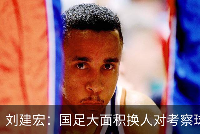 刘建宏：国足大面积换人对考察球员意义不大，短期内离不开塞鸟