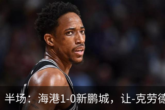 半场：海港1-0新鹏城，让-克劳德破门，阿代米一条龙进球无效