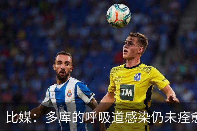 比媒：多库的呼吸道感染仍未痊愈，对阵新西兰大概率不会首发