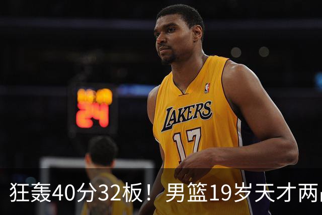 狂轰40分32板！男篮19岁天才两战杀疯了：下一个胡金秋就是他了？