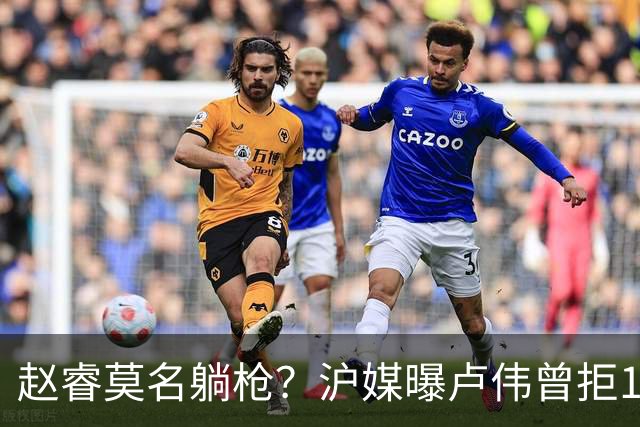 赵睿莫名躺枪？沪媒曝卢伟曾拒1国手，直指性格有问题，真是他？