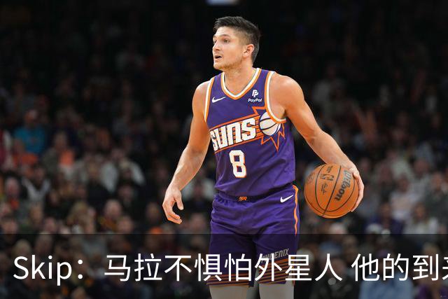 Skip：马拉不惧怕外星人 他的到来会让文班在未来自我怀疑